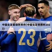 中国女足晋级世界杯(中国女足世界杯2022)