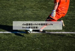 cba直播在cctv5中国男篮(cctv5+cba男篮直播)