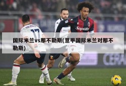 国际米兰vs那不勒斯(意甲国际米兰对那不勒斯)